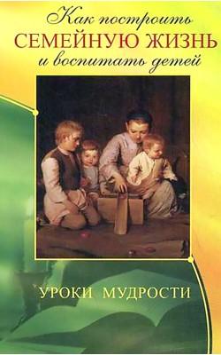 Как построить семейную жизнь и воспитать детей. ...